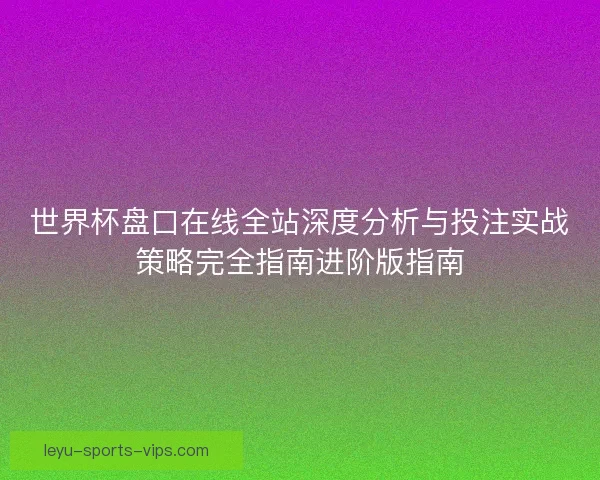 世界杯盘口在线全站深度分析与投注实战策略完全指南进阶版指南 世界杯盘口在线全站深度分析与投注实战策略完全指南进阶版指南