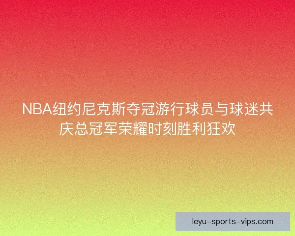 NBA纽约尼克斯夺冠游行球员与球迷共庆总冠军荣耀时刻胜利狂欢 NBA纽约尼克斯夺冠游行球员与球迷共庆总冠军荣耀时刻胜利狂欢