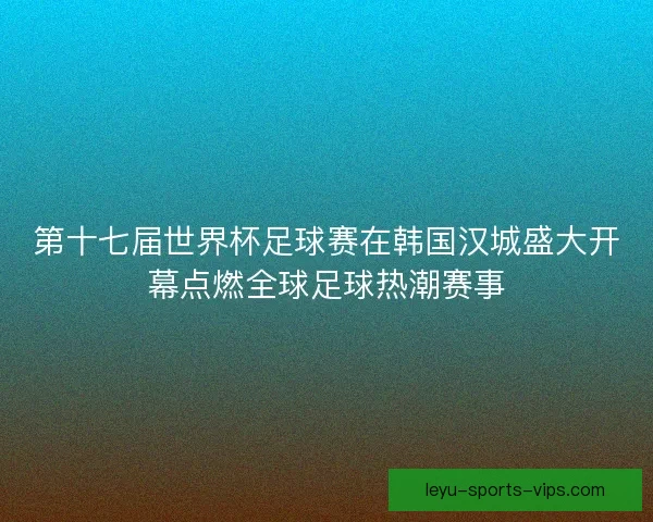 第十七届世界杯足球赛在韩国汉城盛大开幕点燃全球足球热潮赛事